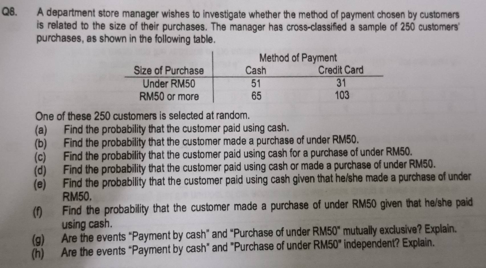 A department store manager wishes to investigate whether the method of payment chosen by customers 
is related to the size of their purchases. The manager has cross-classified a sample of 250 customers' 
purchases, as shown in the following table. 
One of these 250 customers is selected at random. 
(a) Find the probability that the customer paid using cash. 
(b) Find the probability that the customer made a purchase of under RM50. 
(c) Find the probability that the customer paid using cash for a purchase of under RM50. 
(d) Find the probability that the customer paid using cash or made a purchase of under RM50. 
(e) Find the probability that the customer paid using cash given that he/she made a purchase of under
RM50. 
(f) Find the probability that the customer made a purchase of under RM50 given that he/she paid 
using cash. 
(g) Are the events “Payment by cash” and “Purchase of under RM50'' mutually exclusive? Explain. 
(h) Are the events “Payment by cash” and "Purchase of under RM50'' independent? Explain.