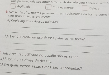 Que palavra pode substituir o termo destacado sem alterar o sentid
Agilidade Conhecimento Beleza
6. Nesse desafio, muitas palavras foram registradas da forma como
ram pronunciadas oralmente.
a) Copie algumas dessas palavras.
_
_
b) Qual é o efeito do uso dessas palavras no texto?
_
_
Outro recurso utilizado no desafio são as rimas.
a) Sublinhe as rimas do desafio.
_
b) Em quais versos essas rimas são empregadas?