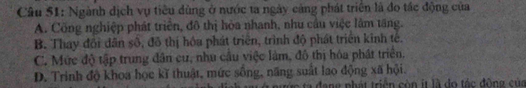 Ngành dịch vụ tiêu dùng ở nước ta ngày cảng phát triển là đo tác động của
A. Công nghiệp phát triển, đô thị hỏa nhanh, nhu cầu việc làm tăng.
B. Thay đổi dân số, đô thị hóa phát triển, trình độ phát triển kinh tế.
C. Mức độ tập trung dân cư, nhu cầu việc làm, đô thị hóa phát triển,
D. Trinh độ khoa học kĩ thuật, mức sống, năng suất lao động xã hội.
đ a ng phát triển còn it là do tác động của