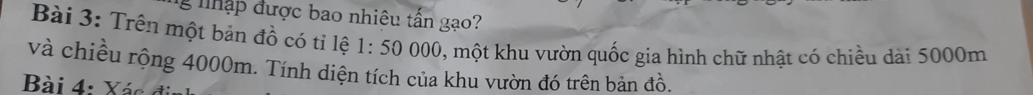 nập được bao nhiêu tấn gạo? 
Bài 3: Trên một bản đồ có tỉ lệ 1:50000 0, một khu vườn quốc gia hình chữ nhật có chiều dài 5000m
và chiều rộng 4000m. Tính diện tích của khu vườn đó trên bản đồ. 
Bài 4: Xác