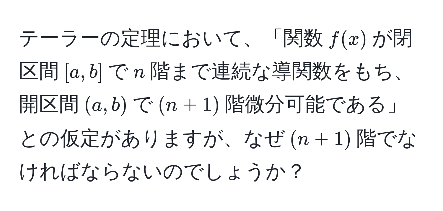 テーラーの定理において、「関数$f(x)$が閉区間$[a,b]$で$n$階まで連続な導関数をもち、開区間$(a,b)$で$(n+1)$階微分可能である」との仮定がありますが、なぜ$(n+1)$階でなければならないのでしょうか？