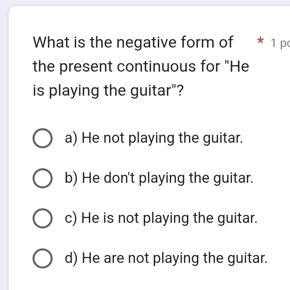 What is the negative form of * 1 p
the present continuous for "He
is playing the guitar"?
a) He not playing the guitar.
b) He don't playing the guitar.
c) He is not playing the guitar.
d) He are not playing the guitar.