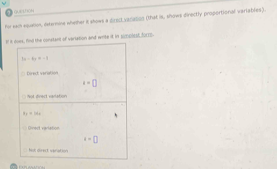 QUESTION
For each equation, determine whether it shows a direct variation (that is, shows directly proportional variables).
If it does, find the constant of variation and write it in simplest form.
3x-6y=-1
Direct variation
k=□
Not direct variation
8y=16x
Direct variation
k=□
Not direct variation
explanation