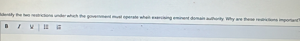 ldentify the two restrictions under which the government must operate when exercising eminent domain authority. Why are these restrictions important? 
B I u