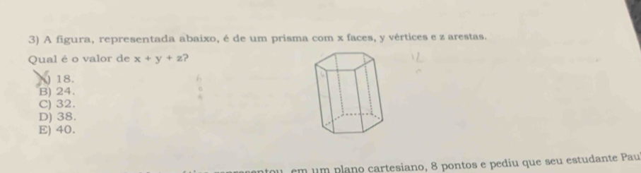 A figura, representada abaixo, é de um prisma com x faces, y vértices e z arestas.
Qual é o valor de x+y+z ?
) 18.
B) 24.
C) 32.
D) 38.
E) 40.
em um plano cartesiano, 8 pontos e pediu que seu estudante Pau