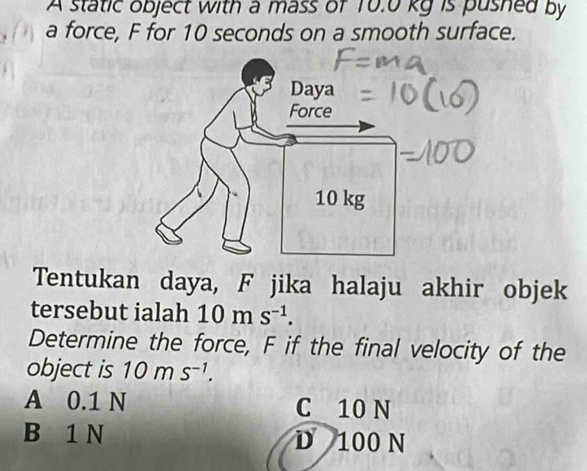 A static object with a mass of 10.0 kg is pushed by
. a force, F for 10 seconds on a smooth surface.
Tentukan daya, F jika halaju akhir objek
tersebut ialah 10ms^(-1). 
Determine the force, F if the final velocity of the
object is 10ms^(-1).
A 0.1 N C 10 N
B 1 N D 100 N