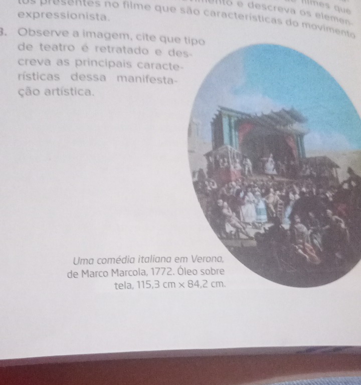 Illmes que 
Uno e descreva os eleme 
expressionista. s resentes no filme que são características do movimento 
3. Observe a imagem, cite que 
de teatro é retratado e de 
creva as principais caracte- 
rísticas dessa manifesta- 
ção artística. 
Uma comédia italiana em 
de Marco Marcola, 1772. Ó 
tela, 115,3cm* 84,2cm.