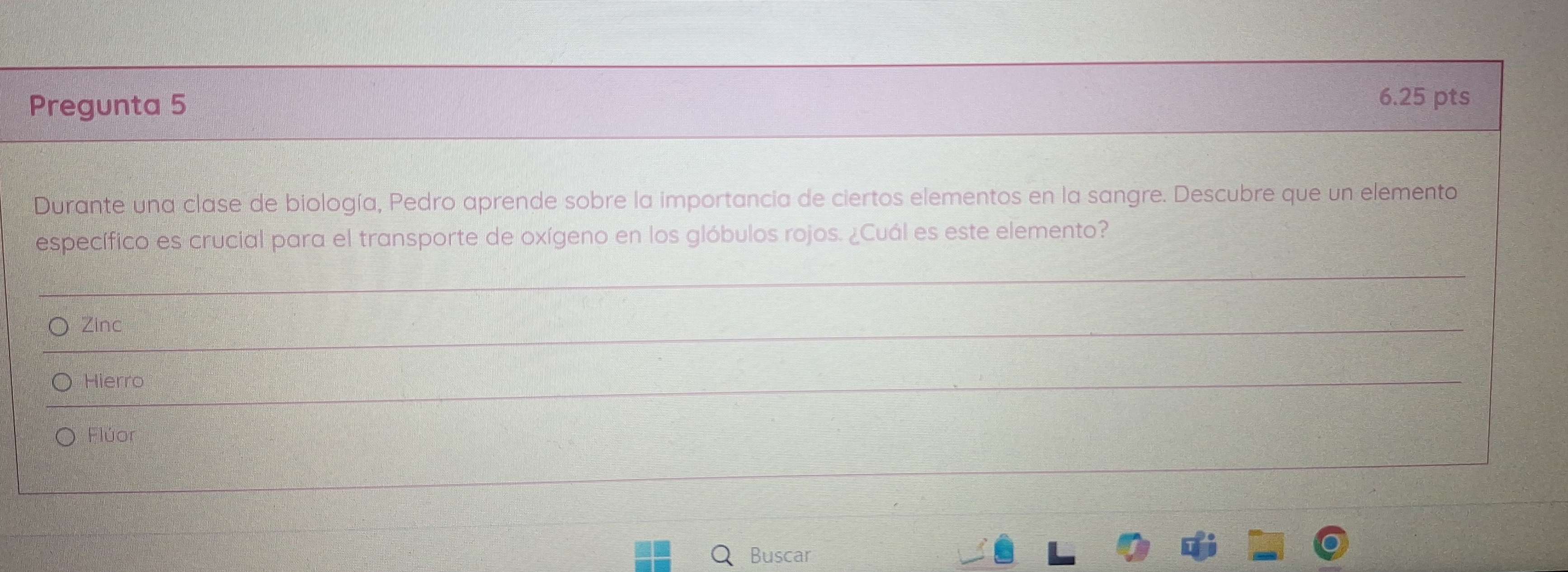 Pregunta 5 6.25 pts
Durante una clase de biología, Pedro aprende sobre la importancia de ciertos elementos en la sangre. Descubre que un elemento
específico es crucial para el transporte de oxígeno en los glóbulos rojos. ¿Cuál es este elemento?
Zinc
Hierro
Flúor
Buscar