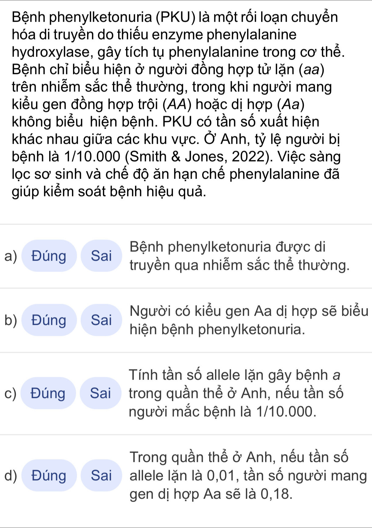 Bệnh phenylketonuria (PKU) là một rối loạn chuyển 
hóa di truyền do thiếu enzyme phenylalanine 
hydroxylase, gây tích tụ phenylalanine trong cơ thể. 
Bệnh chỉ biểu hiện ở người đồng hợp tử lặn (aa) 
trên nhiễm sắc thể thường, trong khi người mang 
kiểu gen đồng hợp trội (AA) hoặc dị hợp (Aa) 
không biểu hiện bệnh. PKU có tần số xuất hiện 
khác nhau giữa các khu vực. Ở Anh, tỷ lệ người bị 
bệnh là 1/10.000 (Smith & Jones, 2022). Việc sàng 
lọc sơ sinh và chế độ ăn hạn chế phenylalanine đã 
giúp kiểm soát bệnh hiệu quả. 
Bệnh phenylketonuria được di 
a) Đúng Sai truyền qua nhiễm sắc thể thường. 
Người có kiểu gen Aa dị hợp sẽ biểu 
b) Đúng Sai 
hiện bệnh phenylketonuria. 
Tính tần số allele lặn gây bệnh a 
c) Đúng Sai trong quần thể ở Anh, nếu tần số 
người mắc bệnh là 1/10.000. 
Trong quần thể ở Anh, nếu tần số 
d) Đúng Sai allele lặn là 0,01, tần số người mang 
gen dị hợp Aa sẽ là 0, 18.