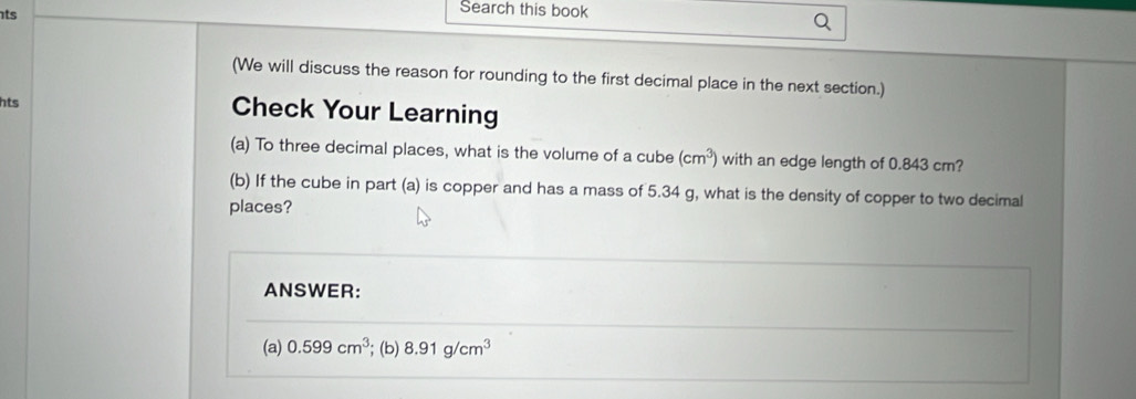 ts 
Search this book 
(We will discuss the reason for rounding to the first decimal place in the next section.) 
hts Check Your Learning 
(a) To three decimal places, what is the volume of a cube (cm^3) with an edge length of 0.843 cm? 
(b) If the cube in part (a) is copper and has a mass of 5.34 g, what is the density of copper to two decimal 
places? 
ANSWER: 
(a) 0.599cm^3; (b) 8.91g/cm^3