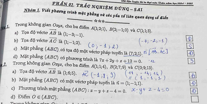 Tài liệu luyện thị tn thpt môn Toán năm họe 2024 - 2025
PHầN 02. tRÁC NGHIệM đÚNG - SAI
Nhóm 1. Viết phương trình mặt phẳng và các yếu tố liên quan dạng cổ điển
* * *_
1 Trong không gian Oryz, cho ba điểm A(1;2;1), B(2;-1;0) và C(1;1;3).
a) Tọa độ vécto vector AB là (1;-3;-1).
b) Tọa độ vécto vector AC là (1;-1;2).
c) Mặt phẳng (ABC) có tọa độ một véctơ pháp tuyến là (7;2;1)
d) Mặt phẳng (ABC) có phương trình là 7x+2y+z+12=0. 
2. Trong không gian Ozyz, cho ba điểm A(1;1;4), B(2;7;9) và C(0;9;13).
a) Tọa độ véctơ vector AB là (1;6;5).
b) Mặt phẳng (ABC) có một véctơ pháp tuyến là vector n=(1;-1;1).
c) Phương trình mặt phẳng (ABC):x-y+z-4=0.
d) Điểm O∈ (ABC).