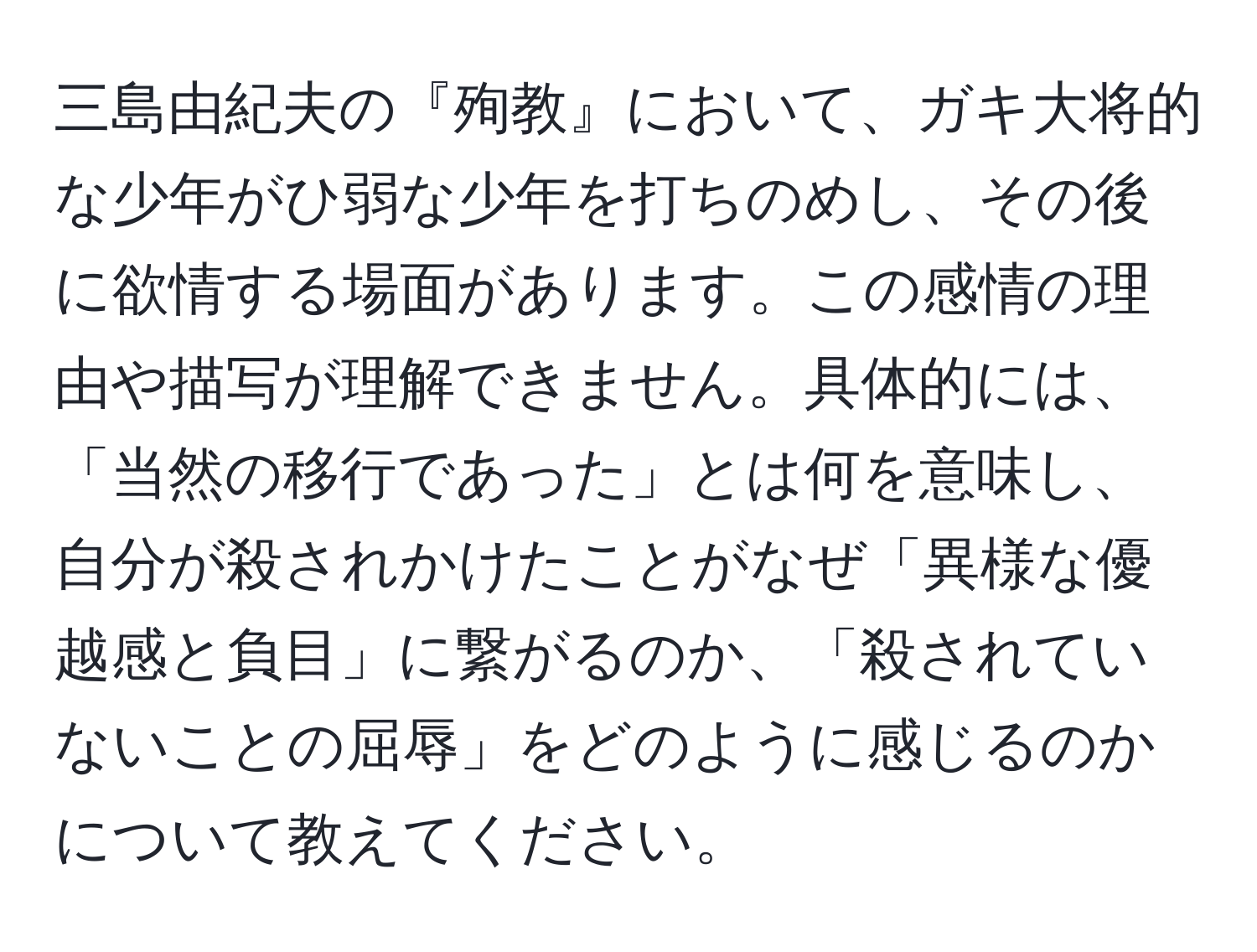 三島由紀夫の『殉教』において、ガキ大将的な少年がひ弱な少年を打ちのめし、その後に欲情する場面があります。この感情の理由や描写が理解できません。具体的には、「当然の移行であった」とは何を意味し、自分が殺されかけたことがなぜ「異様な優越感と負目」に繋がるのか、「殺されていないことの屈辱」をどのように感じるのかについて教えてください。