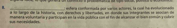 dea, lo que genera un conficto o problemática de tipo social, político o económico. 
8._ 
: esfera conformada por varios actores, la cual ha evolucionado 
a lo largo de la historia, con derechos y libertades, en donde sus integrantes se asocian de 
manera voluntaria y participan en la vida pública con el fin de alcanzar el bien común y cubrir 
sus necesidades.