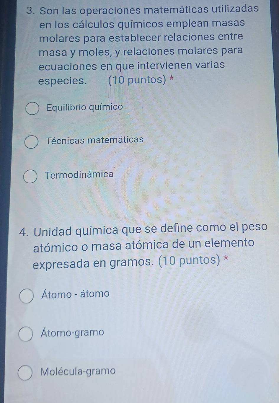 Son las operaciones matemáticas utilizadas
en los cálculos químicos emplean masas
molares para establecer relaciones entre
masa y moles, y relaciones molares para
ecuaciones en que intervienen varias
especies. (10 puntos) *
Equilibrio químico
Técnicas matemáticas
Termodinámica
4. Unidad química que se define como el peso
atómico o masa atómica de un elemento
expresada en gramos. (10 puntos) *
Átomo - átomo
Átomo-gramo
Molécula-gramo