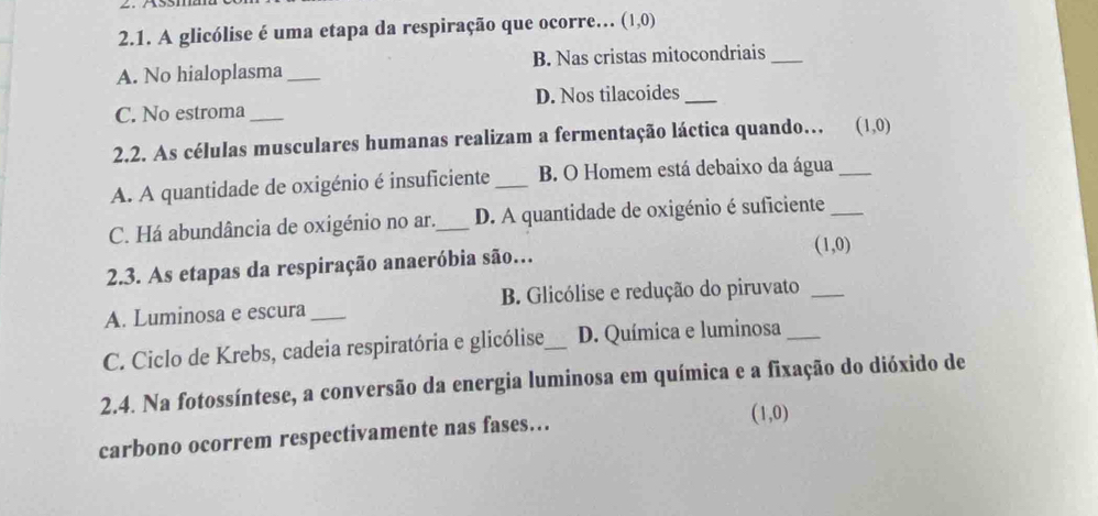 A glicólise é uma etapa da respiração que ocorre... (1,0)
A. No hialoplasma_ B. Nas cristas mitocondriais_
C. No estroma _D. Nos tilacoides_
2.2. As células musculares humanas realizam a fermentação láctica quando… (1,0)
A. A quantidade de oxigénio é insuficiente _B. O Homem está debaixo da água_
C. Há abundância de oxigénio no ar._ D. A quantidade de oxigénio é suficiente_
(1,0)
2.3. As etapas da respiração anaeróbia são…
A. Luminosa e escura _B. Glicólise e redução do piruvato_
C. Ciclo de Krebs, cadeia respiratória e glicólise_ D. Química e luminosa_
2.4. Na fotossíntese, a conversão da energia luminosa em química e a fixação do dióxido de
carbono ocorrem respectivamente nas fases…
(1,0)