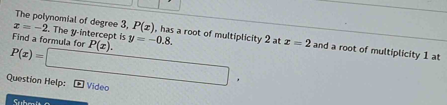 The polynomial of degree 3, P(x) , has a root of multiplicity 2 at
x=-2. The y-intercept is 
Find a formula for P(x). y=-0.8. x=2 and a root of multiplicity 1 at
P(x)=□ , 
Question Help: Video 
Submit