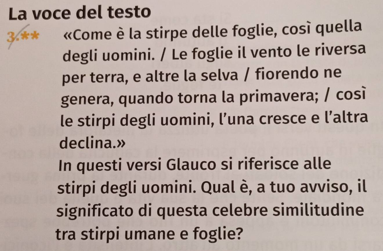 La voce del testo 
3.** «Come è la stirpe delle foglie, così quella 
degli uomini. / Le foglie il vento le riversa 
per terra, e altre la selva / fiorendo ne 
genera, quando torna la primavera; / così 
le stirpi degli uomini, l’una cresce e l’altra 
declina.» 
In questi versi Glauco si riferisce alle 
stirpi degli uomini. Qual è, a tuo avviso, il 
significato di questa celebre similitudine 
tra stirpi umane e foglie?