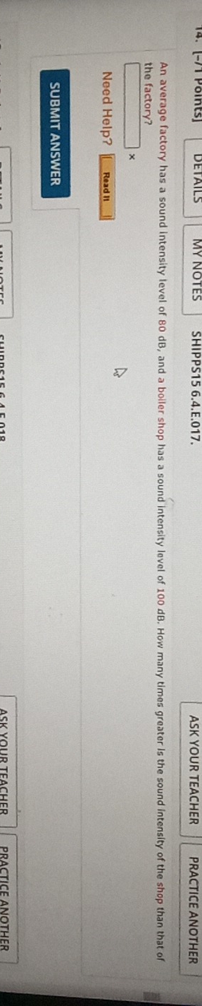 DETAILS MY NOTES SHIPPS15 6.4.E.017. ASK YOUR TEACHER PRACTICE ANOTHER 
An average factory has a sound intensity level of 80 dB, and a boiler shop has a sound intensity level of 100 dB. How many times greater Is the sound intensity of the shop than that of 
the factory? 
× 
Need Help? Read It 
SUBMIT ANSWER 
ASK YOUR TEACHER PRACTICE ANOTHER