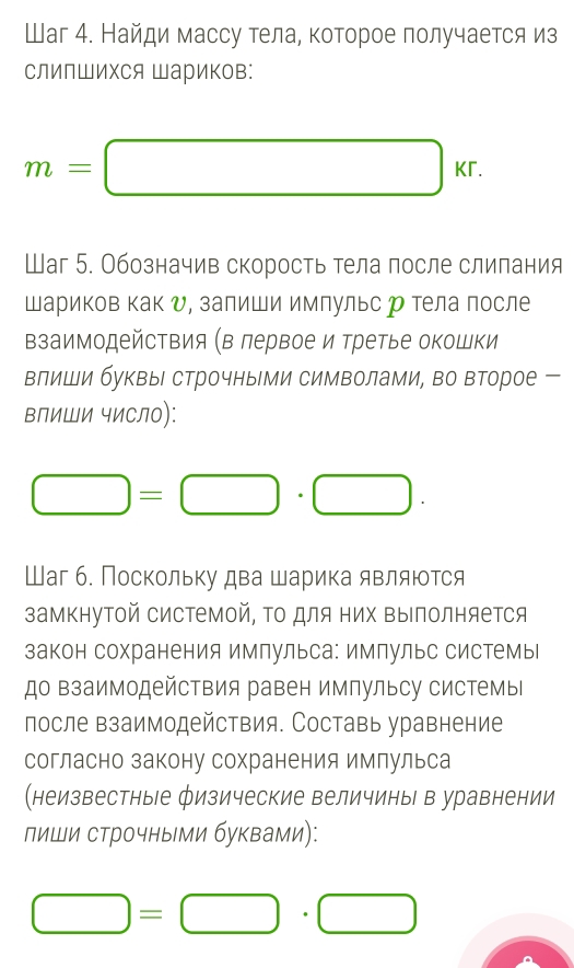 Шаг 4. Найди массу тела, которое получается из 
СлИпШИΧСя Шариков:
m=□ kr. 
Шаг 5. Обозначив скорость тела после слилания 
Шариков как υ, залиши имлульс р тела после 
взаимодействия (в лервое и третье окошки 
влиши буквы строчны ми символами, во второе 
влиШи чиСло):
□ =□ · □. 
Шаг б. Поскольку два шарика являются 
замкнутой системой, Τо для них ΒыΙполняется 
закон сохранения имлульса: имлульс системы 
до ΒзаимодейсΤвия равен импульсу системь 
после взаимодействия. Составь уравнение 
согласно закону сохранения имлульса 
(неизвестные Öизические величины в уравнении 
лиши строчными буквами):
□ =□ · □