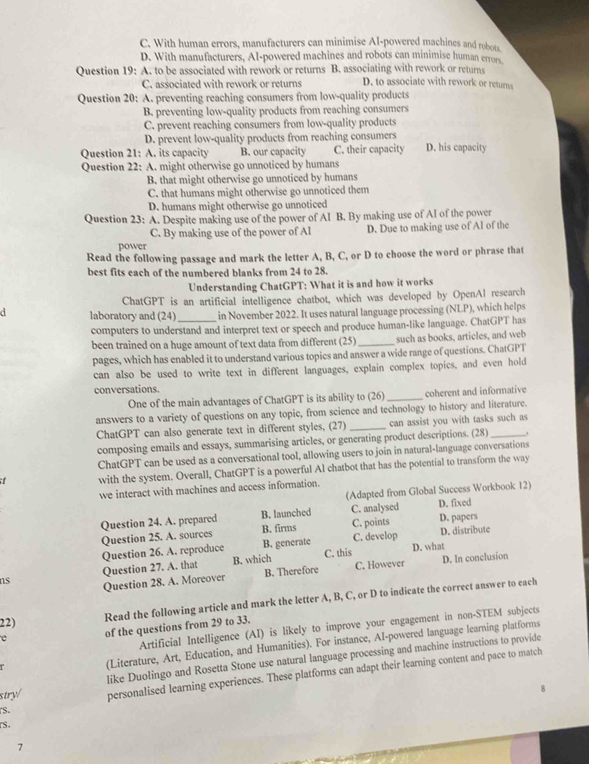 C. With human errors, manufacturers can minimise AI-powered machines and robots
D. With manufacturers, AI-powered machines and robots can minimise human errors
Question 19: A. to be associated with rework or returns B. associating with rework or returns
C. associated with rework or returns D. to associate with rework or returns
Question 20: A. preventing reaching consumers from low-quality products
B. preventing low-quality products from reaching consumers
C. prevent reaching consumers from low-quality products
D. prevent low-quality products from reaching consumers
Question 21: A. its capacity B. our capacity C. their capacity D. his capacity
Question 22: A. might otherwise go unnoticed by humans
B. that might otherwise go unnoticed by humans
C. that humans might otherwise go unnoticed them
D. humans might otherwise go unnoticed
Question 23: A. Despite making use of the power of AI B. By making use of AI of the power
C. By making use of the power of Al D. Due to making use of Al of the
power
Read the following passage and mark the letter A, B, C, or D to choose the word or phrase that
best fits each of the numbered blanks from 24 to 28.
Understanding ChatGPT: What it is and how it works
ChatGPT is an artificial intelligence chatbot, which was developed by OpenAl research
d
laboratory and (24) in November 2022. It uses natural language processing (NLP), which helps
computers to understand and interpret text or speech and produce human-like language. ChatGPT has
been trained on a huge amount of text data from different (25)_ such as books, articles, and web
pages, which has enabled it to understand various topics and answer a wide range of questions. ChatGPT
can also be used to write text in different languages, explain complex topics, and even hold
conversations.
One of the main advantages of ChatGPT is its ability to (26)_ coherent and informative
answers to a variety of questions on any topic, from science and technology to history and literature.
ChatGPT can also generate text in different styles, (27) _can assist you with tasks such as
composing emails and essays, summarising articles, or generating product descriptions. (28)
ChatGPT can be used as a conversational tool, allowing users to join in natural-language conversations
 
with the system. Overall, ChatGPT is a powerful Al chatbot that has the potential to transform the way
we interact with machines and access information.
(Adapted from Global Success Workbook 12)
Question 24. A. prepared B. launched C. analysed D. fixed
Question 25. A. sources B. firms C. points D. papers
Question 26. A. reproduce B. generate C. develop D. distribute
C. this D. what
ns Question 27. A. that B. which
Question 28. A. Moreover B. Therefore C. However D. In conclusion
22) Read the following article and mark the letter A, B, C, or D to indicate the correct answer to each
e
of the questions from 29 to 33.
Artificial Intelligence (AI) is likely to improve your engagement in non-STEM subjects
(Literature, Art, Education, and Humanities). For instance, AI-powered language learning platforms
stry/ like Duolingo and Rosetta Stone use natural language processing and machine instructions to provide
personalised learning experiences. These platforms can adapt their learning content and pace to match
rs.
rs.
7