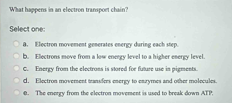 What happens in an electron transport chain?
Select one:
a. Electron movement generates energy during each step.
b. Electrons move from a low energy level to a higher energy level.
C. Energy from the electrons is stored for future use in pigments.
d. Electron movement transfers energy to enzymes and other molecules.
e. The energy from the electron movement is used to break down ATP.