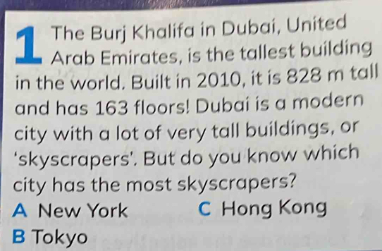 The Buri Khalifa in Dubai, United
Arab Emirates, is the tallest building
in the world. Built in 2010, it is 828 m tall
and has 163 floors! Dubai is a modern
city with a lot of very tall buildings, or
‘skyscrapers’. But do you know which
city has the most skyscrapers?
A New York C Hong Kong
B Tokyo