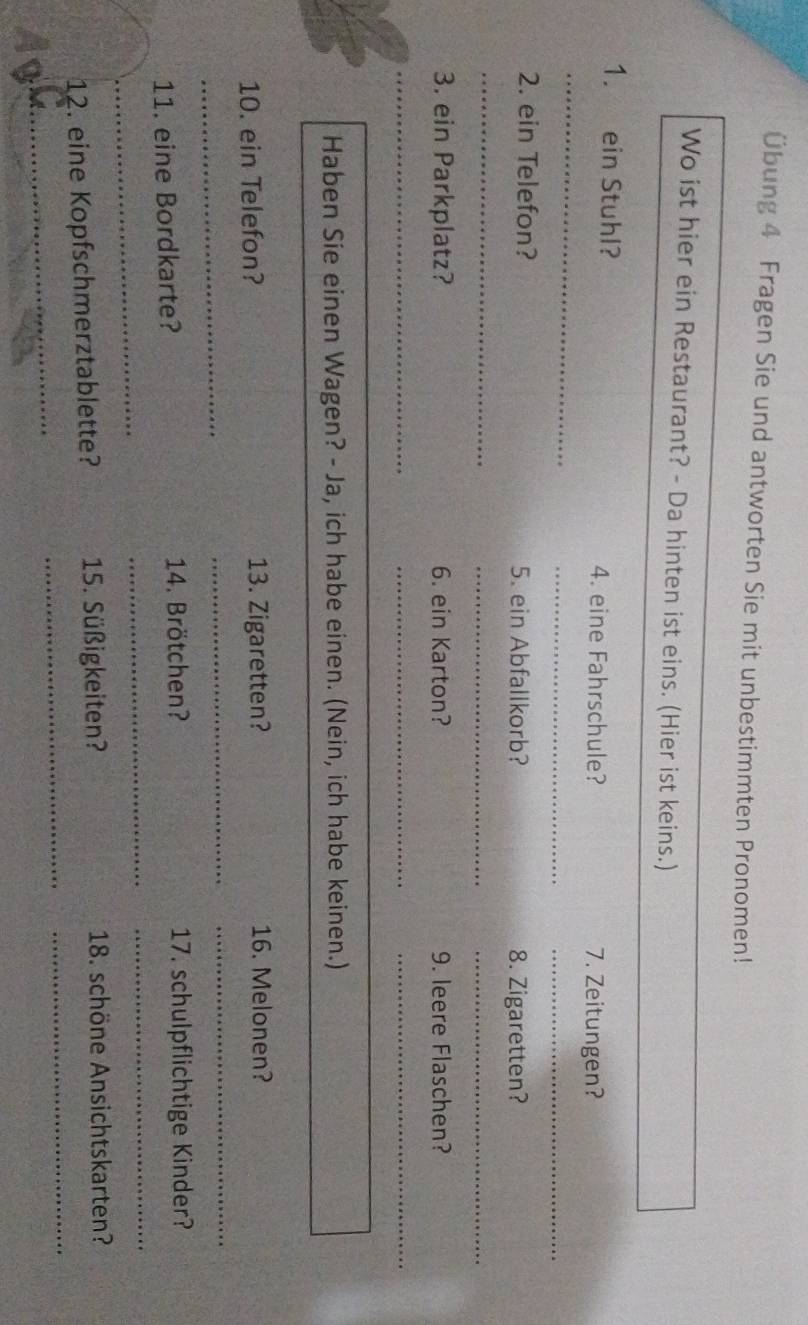 Übung 4 Fragen Sie und antworten Sie mit unbestimmten Pronomen! 
Wo ist hier ein Restaurant? - Da hinten ist eins. (Hier ist keins.) 
_ 
1. ein Stuhl? 4. eine Fahrschule? 
7. Zeitungen? 
_ 
_ 
2. ein Telefon? 5. ein Abfallkorb? 
8. Zigaretten? 
_ 
_ 
_ 
3. ein Parkplatz? 6. ein Karton? 9. leere Flaschen? 
_ 
__ 
Haben Sie einen Wagen? - Ja, ich habe einen. (Nein, ich habe keinen.) 
10. ein Telefon? 13. Zigaretten? 16. Melonen? 
_ 
_ 
_ 
_ 
_ 
11. eine Bordkarte? 14. Brötchen? 17. schulpflichtige Kinder? 
_ 
_ 
12. eine Kopfschmerztablette? 15. Süßigkeiten? 18. schöne Ansichtskarten? 
_ 
_