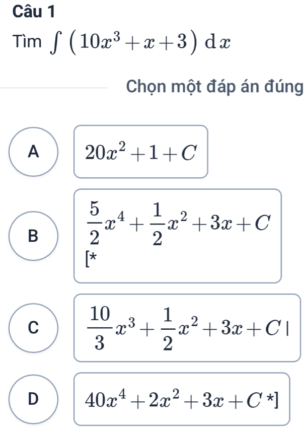 Tìm ∈t (10x^3+x+3)dx
Chọn một đáp án đúng
A 20x^2+1+C
B  5/2 x^4+ 1/2 x^2+3x+C
*
C  10/3 x^3+ 1/2 x^2+3x+C|
D 40x^4+2x^2+3x+C^*]