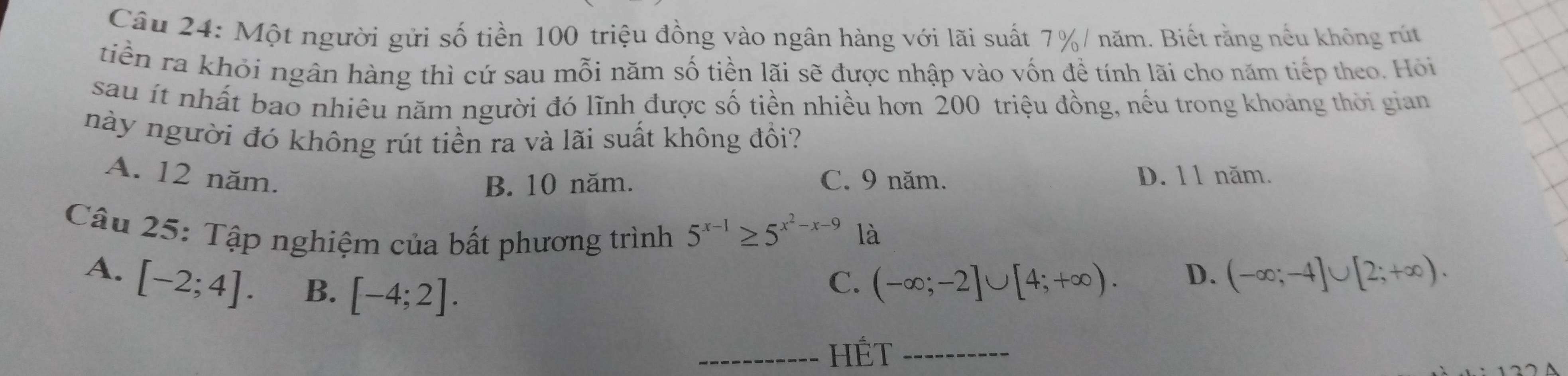 Một người gửi số tiền 100 triệu đồng vào ngân hàng với lãi suất 7% / năm. Biết rằng nếu không rút
tiền ra khỏi ngân hàng thì cứ sau mỗi năm số tiền lãi sẽ được nhập vào vốn đề tính lãi cho năm tiếp theo. Hỏi
sau ít nhất bao nhiêu năm người đó lĩnh được số tiền nhiều hơn 200 triệu đồng, nếu trong khoảng thời gian
này người đó không rút tiền ra và lãi suất không đồi?
A. 12 năm. C. 9 năm. D. 11 năm.
B. 10 năm.
Câu 25: Tập nghiệm của bất phương trình 5^(x-1)≥ 5^(x^2)-x-9 là
A. [-2;4]. B. [-4;2]. (-∈fty ;-2]∪ [4;+∈fty ). 
C.
D. (-∈fty ;-4]∪ [2;+∈fty ). 
_HÉT_