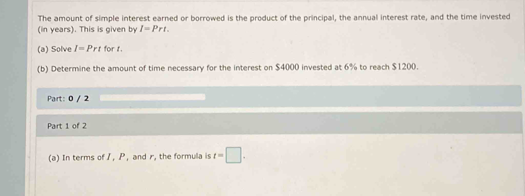 The amount of simple interest earned or borrowed is the product of the principal, the annual interest rate, and the time invested 
(in years). This is given by I=Prt. 
(a) Solve I=Prt for t. 
(b) Determine the amount of time necessary for the interest on $4000 invested at 6% to reach $1200. 
Part: 0 / 2 
Part 1 of 2 
(a) In terms of I , P ,and r, the formula is t=□.