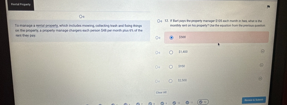 Rental Property
12. If Bart pays the property manager $105 each month in fees, what is the
To manage a rental property, which includes mowing, collecting trash and fixing things monthly rent on his property? Use the equation from the previous question.
on the property, a property manage chargers each person $48 per month plus 6% of the
rent they pay. $500
$1,400
$950
S2.500
Clear All
Review & Submit