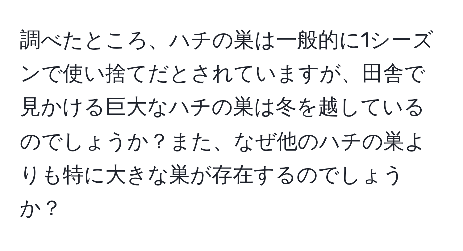 調べたところ、ハチの巣は一般的に1シーズンで使い捨てだとされていますが、田舎で見かける巨大なハチの巣は冬を越しているのでしょうか？また、なぜ他のハチの巣よりも特に大きな巣が存在するのでしょうか？