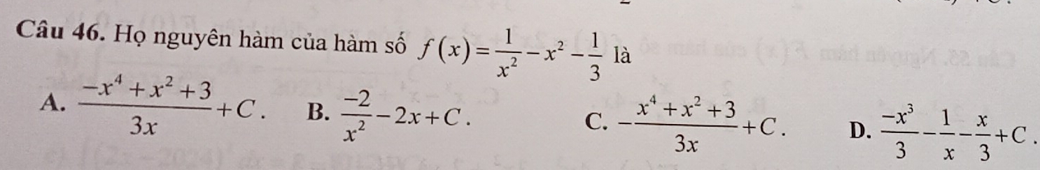 Họ nguyên hàm của hàm số f(x)= 1/x^2 -x^2- 1/3 1a
A.  (-x^4+x^2+3)/3x +C. B.  (-2)/x^2 -2x+C.
C. - (x^4+x^2+3)/3x +C. D.  (-x^3)/3 - 1/x - x/3 +C.