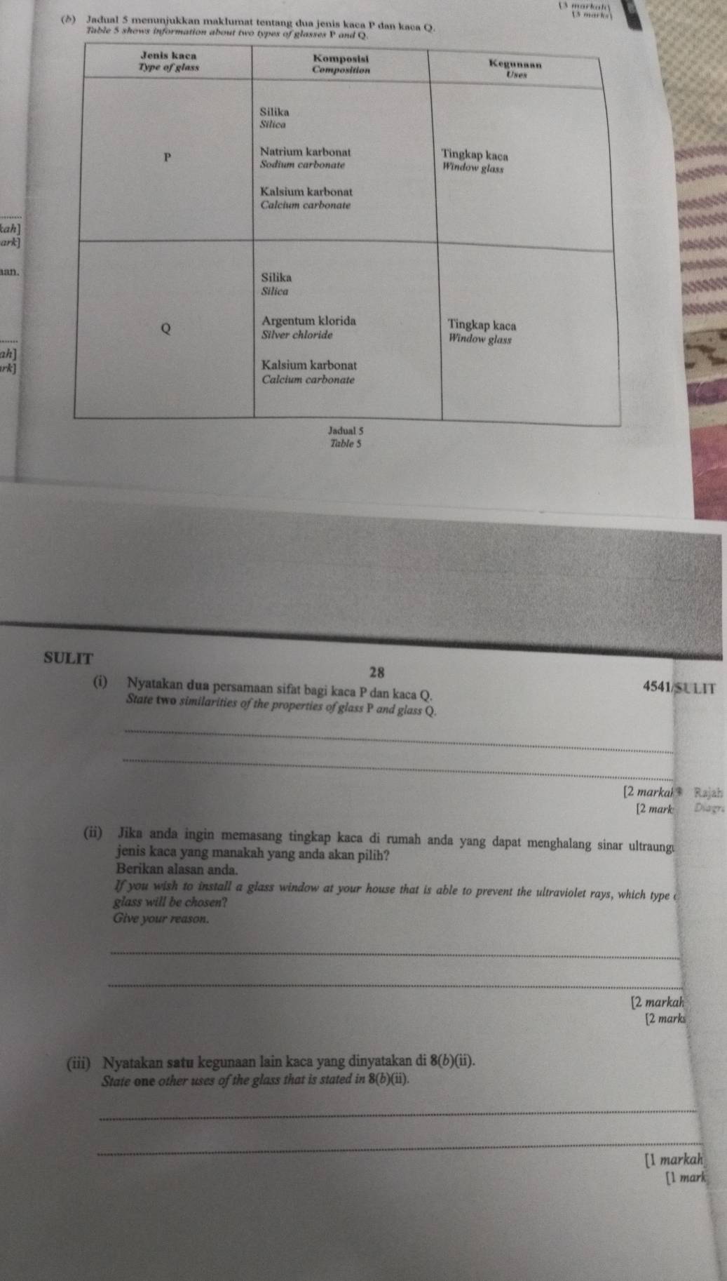 markah 
(δ) Jadual 5 menunjukkan maklumat tentang dua jenis kaca P dan kaca Q
Table 5 shows i 
ah] 
ark] 
aan. 
ah] 
rk] 
SULIT 
28 
(i) Nyatakan dua persamaan sifat bagi kaca P dan kaca Q. 
4541/S U LIT 
State two similarities of the properties of glass P and glass Q. 
_ 
_ 
[2 markah Rajzh 
[2 mark Diagra 
(ii) Jika anda ingin memasang tingkap kaca di rumah anda yang dapat menghalang sinar ultraungu 
jenis kaca yang manakah yang anda akan pilih? 
Berikan alasan anda. 
If you wish to install a glass window at your house that is able to prevent the ultraviolet rays, which type c 
glass will be chosen? 
Give your reason. 
_ 
_ 
[2 markah 
[2 marks 
(iii) Nyatakan satu kegunaan lain kaca yang dinyatakan di 8(b)(ii). 
State one other uses of the glass that is stated in 8 (b)(ii). 
_ 
_ 
[1 markah 
[l mark