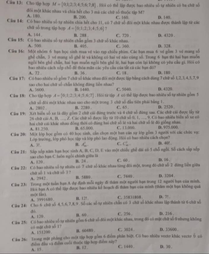 Cho tập hợp M= 0;1;2;3;4;5;6;7;8. Hồi có thể lập được bao nhiêu số tự nhiên có ba chữ số
đôi một khác nhau và chia hết cho 3 má các chữ số thuộc tập M?
A. 180. B. 200 C. 160. D. 140.
Câu 14: Có bao nhiêu số tự nhiên chia hết cho 11, có 7 chữ số đôi một khác nhau được thành lập từ các
chữ số trong tập hợp A= 0;1;2;3;4;5;6 ?
A. 144 , B. 288 . C. 720 . D. 4320 .
Câu 15: Có bao nhiêu số tự nhiên chẵn gồm 3 chữ số khác nhau.
A. 500. B. 405. C. 360. D. 328.
Câu 16: Một nhóm 6 bạn học sinh mua vé vào rạp chiếu phim. Các bạn mua 6 vé gồm 3 vé mang số
ghé chẵn, 3 vé mang số ghế lè và khōng có hai vé nào cùng số. Trong 6 bạn thì hai bạn muốn
ngồi bên ghế chẵn, hai bạn muốn ngồi bēn ghế lè, hai bạn còn lại không có yêu cầu gi. Hỏi có
bao nhiêu cách xếp chỗ để thỏa mãn các yêu câu của tất cả các bạn đó?
A. 72 . B. 36 . C. 18 . D. 180 .
Cầu 17: Có bao nhiêu số gồm 7 chữ số khác nhau đôi một được lập bằng cách dùng 7 chữ số 1,2,3,4,5,7,9
sao cho hai chữ số chẵn không đứng liền nhau?
A. 3600. B. 1440. C. 5040. D. 4320.
Câu 18: Cho tập hợp A= 0;1;2;3;4;5;6;7. Hồi từ tập A có thể lập được bao nhiêu số tự nhiên gồm 5
chữ số đôi một khác nhau sao cho một trong 3 chữ số đầu tiên phái bằng 1.
A. 2802 . B. 2280 . C. 65 . D. 2520 .
Câu 19: Xét biển số xe là dãy gồm 2 chữ cái đứng trước và 4 chữ số đứng sau. Các chữ cái được lấy từ
26 chữ cái A, B, ..., Z. Các chữ số được lấy từ 10 chữ số 0, 1, ..., 9, Có bao nhiêu biển số xe có
hai chữ cái khác nhau đồng thời có đúng hai chữ số lẻ và hai chữ số lẻ đó giống nhau.
A. 81.250. B. 65.000. C. 13.000. D. 975.000.
Câu 20: Một lớp học gồm có 40 học sinh, cần chọn một ban cán sự lớp gồm 3 người với các chức vụ:
Lớp trướng, lớp phó học tập và lớp phó lao động. Hồi có bao nhiêu cách chọn?
A. 3! . B. A_m^(2. C. C_(10)^(10)^) D. 40! .
Câu 21: Sắp xếp năm bạn học sinh A, B, C, D, E vào một chiếc ghế dài có 5 chỗ ngỗi, Số cách sắp xếp
sao cho bạn C luồn ngồi chính giữa là
A. 120 . B. 24 . C. 60 . D. 16 .
Câu 22: Có bao nhiêu số tự nhiên có 7 chữ số khác nhau từng đôi một, trong đó chữ số 2 đứng liền giữa
chữ số 1 và chữ số 3 ?
A. 2942 . B. 5880 . C. 7440 . D. 3204.
Câu 23: Trong một tuần bạn A dự định mỗi ngày đi thăm một người bạn trong 12 người bạn của mình.
Hỏi bạn A có thể lập được bao nhiều kể hoạch đi thăm bạn của mình (thăm một bạn không quá
một lần). D. 7! .
A. 3991680 B. 12!. C. 35831808 .
Câu 24: Cho 6 chữ số 4,5,6,7,8,9 . Số các số tự nhiên chẵn có 3 chữ số khác nhau lập thành từ 6 chữ số
dó. C. 256 . D. 216 .
A. 120 . B. 60 .
Câu 25: Có bao nhiệu số tự nhiên gồm 6 chữ số đôi một khác nhau, trong đô có mặt chữ số 0 nhưng không
có mật chữ số 1? C. 3024 . D. 33600 .
A. 151200. B. 60480 .
Câu 26: Trong mặt phẳng cho một tập hợp gồm 6 điểm phân biệt. Có bao nhiêu vectơ khác vectơr vector 0 có
điểm đầu và điểm cuối thuộc tập hợp điểm này?
A. 15 . B, 12 . C. 1440. D. 30 .