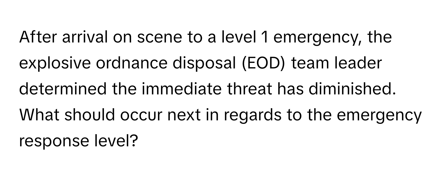 After arrival on scene to a level 1 emergency, the explosive ordnance disposal (EOD) team leader determined the immediate threat has diminished. What should occur next in regards to the emergency response level?