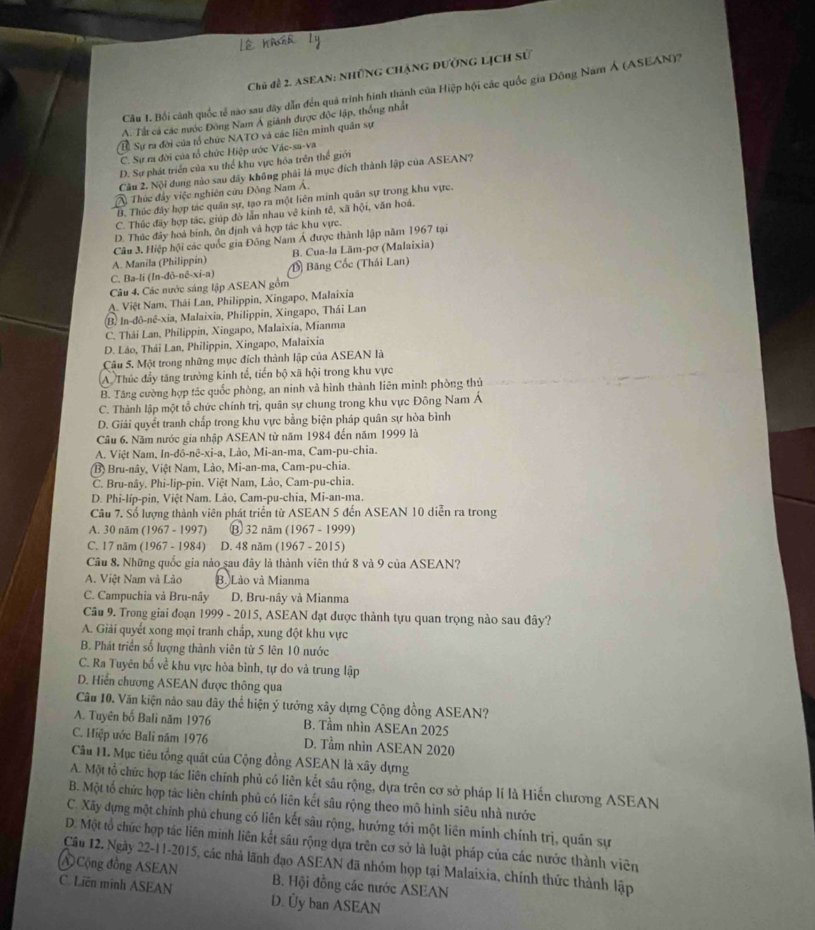 Chủ đề 2. ASEAN: Những Chặng đường lịch sử
Câu 1. Bối cảnh quốc tổ nào sau đây dẫn đến quả trình hình thành của Hiệp hội các quốc gia Đông Nam Á (ASEAN)?
A. Tất cả các nước Đông Nam Á giảnh được độc lập, thống nhất
B. Sự ra đời của tổ chức NATO và các liên minh quân sự
C. Sự ra đời của tổ chức Hiệp ước Váe-sa-va
D. Sự phát triển của xu thể khu vực hóa trên thế giới
Câu 2. Nội dung nào sau dây không phái là mục đích thành lập của ASEAN?
1   Thức đầy việc nghiên cứu Đông Nam Á.
B. Thúc đây hợp tác quân sự, tạo ra một liên minh quân sự trong khu vực.
C. Thúc đây hợp tác, giúp đờ lẫn nhau về kinh tê, xã hội, văn hoá.
D. Thúc đây hoà binh, ôn định và hợp tác khu vực.
Câu 3. Hiệp hội các quốc gia Đông Nam Á được thành lập năm 1967 tại
A. Manila (Philippín) B. Cua-la Lām-pơ (Malaixia)
C. Ba-li (In-đô-nê-xi-a) D Băng Cốc (Thái Lan)
Câu 4. Các nước sáng lập ASEAN gồm
A. Việt Nam, Thái Lan, Philippin, Xingapo, Malaixia
B. In-dô-nê-xia, Malaixia, Philippin, Xingapo, Thái Lan
C. Thái Lan, Philippin, Xingapo, Malaixia, Mianma
D. Láo, Thái Lan, Philippin, Xingapo, Malaixia
Câu 5. Một trong những mục đích thành lập của ASEAN là
A Thúc đầy tăng trưởng kinh tế, tiến bộ xã hội trong khu vực
B. Tăng cường hợp tác quốc phòng, an ninh và hình thành liên minh phòng thủ
C. Thành lập một tổ chức chính trị, quân sự chung trong khu vực Đông Nam Á
D. Giải quyết tranh chấp trong khu vực bằng biện pháp quân sự hòa bình
Câu 6. Năm nước gia nhập ASEAN từ năm 1984 đến năm 1999 là
A. Việt Nam, In-đô-nê-xi-a, Lào, Mi-an-ma, Cam-pu-chia.
(B) Bru-nây, Việt Nam, Lào, Mi-an-ma, Cam-pu-chia.
C. Bru-nây. Phi-lip-pin. Việt Nam, Lào, Cam-pu-chia.
D. Phi-líp-pin, Việt Nam. Lào, Cam-pu-chia, Mi-an-ma.
Câu 7. Số lượng thành viên phát triển từ ASEAN 5 đến ASEAN 10 diễn ra trong
A. 30 năm (1967 - 1997) ⑬ 32 năm (1967 - 1999)
C. 17 năm (1967 - 1984) D. 48 năm (1967 - 2015)
Câu 8. Những quốc gia nào sau đây là thành viên thứ 8 và 9 của ASEAN?
A. Việt Nam và Lào B.)Lào và Mianma
C. Campuchia và Bru-nây D. Bru-nây và Mianma
Câu 9. Trong giai đoạn 1999 - 2015, ASEAN đạt được thành tựu quan trọng nào sau đây?
A. Giải quyết xong mọi tranh chấp, xung đột khu vực
B. Phát triển số lượng thành viên từ 5 lên 10 nước
C. Ra Tuyên bố về khu vực hòa bình, tự do và trung lập
D. Hiển chương ASEAN được thông qua
Câu 10. Văn kiện nảo sau dây thể hiện ý tưởng xây dựng Cộng đồng ASEAN?
A. Tuyên bố Bali năm 1976 B. Tầm nhìn ASEAn 2025
C. Hiệp ước Bali năm 1976 D. Tầm nhìn ASEAN 2020
Câu 11. Mục tiêu tổng quát của Cộng đồng ASEAN là xây dựng
A. Một tổ chức hợp tác liên chính phủ có liên kết sâu rộng, dựa trên cơ sở pháp lí là Hiến chương ASEAN
B. Một tố chức hợp tác liên chính phủ có liên kết sâu rộng theo mô hình siêu nhà nước
C. Xãy dựng một chính phủ chung có liên kết sâu rộng, hướng tới một liên minh chính trị, quân sự
D. Một tổ chức hợp tác liên minh liên kết sâu rộng dựa trên cơ sở là luật pháp của các nước thành viên
A Cộng đồng ASEAN Câu 12. Ngày 22-11-2015, các nhà lãnh đạo ASEAN đã nhóm họp tại Malaixia, chính thức thành lập
B. Hội đồng các nước ASEAN
C. Liên minh ASEAN D. Ủy ban ASEAN