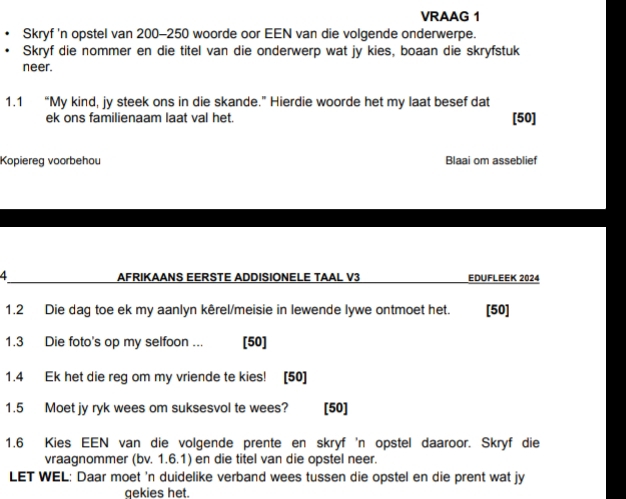 VRAAG 1 
Skryf 'n opstel van 200-250 woorde oor EEN van die volgende onderwerpe. 
Skryf die nommer en die titel van die onderwerp wat jy kies, boaan die skryfstuk 
neer. 
1.1 “My kind, jy steek ons in die skande.” Hierdie woorde het my laat besef dat 
ek ons familienaam laat val het. [ 50 ] 
Kopiereg voorbehou Blaai om asseblief 
4 AFRIKAANS EERSTE ADDISIONELE TAAL V3 EDUFLEEK 2024 
1.2 Die dag toe ek my aanlyn kêrel/meisie in lewende lywe ontmoet het. [50] 
1.3 Die foto's op my selfoon ... [50] 
1.4 Ek het die reg om my vriende te kies! [50] 
1.5 Moet jy ryk wees om suksesvol te wees? [50] 
1.6 Kies EEN van die volgende prente en skryf 'n opstel daaroor. Skryf die 
vraagnommer (bv. 1.6.1) en die titel van die opstel neer. 
LET WEL: Daar moet 'n duidelike verband wees tussen die opstel en die prent wat jy 
gekies het.