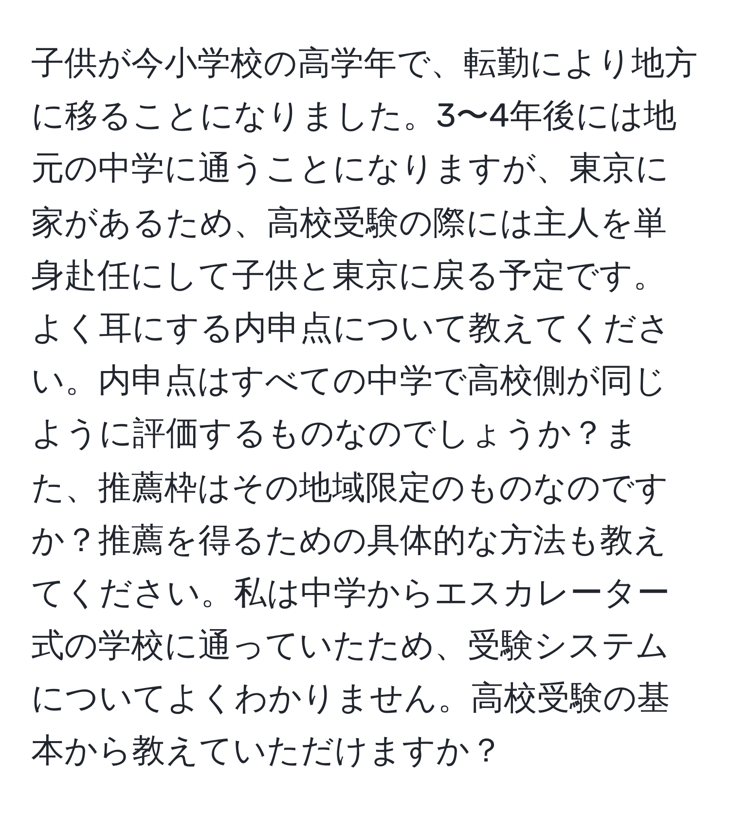 子供が今小学校の高学年で、転勤により地方に移ることになりました。3〜4年後には地元の中学に通うことになりますが、東京に家があるため、高校受験の際には主人を単身赴任にして子供と東京に戻る予定です。よく耳にする内申点について教えてください。内申点はすべての中学で高校側が同じように評価するものなのでしょうか？また、推薦枠はその地域限定のものなのですか？推薦を得るための具体的な方法も教えてください。私は中学からエスカレーター式の学校に通っていたため、受験システムについてよくわかりません。高校受験の基本から教えていただけますか？