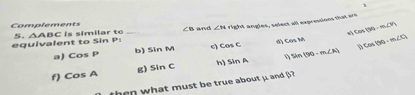 Complements 
5. △ ABC is similar to _ ∠ B and ∠ N right angles, select all expressions that are 
e) cos (90-m∠ P)
equivalent to Sin P : 
a) CosP b) sin M c) cos C d) CosM
cos (90-m∠ C)
f) CosA g) sin C h) sin A 1) sin (90-m∠ A)
hen what must be true about μ and β?