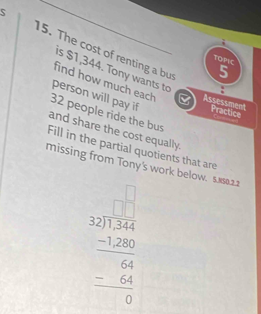 The cost of renting a but 
TOPIC 
5 
s $1,344. Tony wants to 
find how much each 
person will pay if 
Assessment Practice Cont rued
32 people ride the bus 
and share the cost equally. 
Fill in the partial quotients that are 
missing from Tony's work below. 5.Ns0.2.2
beginarrayr □ □  52encloselongdiv 1566 -54 hline 54 -□ 4 hline 0endarray 