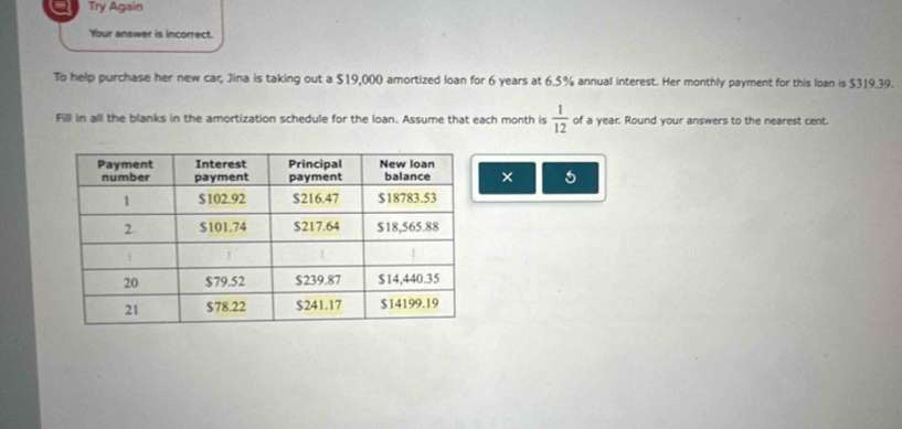 Try Again 
Your answer is incorrect. 
To help purchase her new car, Jina is taking out a $19,000 amortized loan for 6 years at 6.5% annual interest. Her monthly payment for this loan is $319.39. 
Fill in all the blanks in the amortization schedule for the loan. Assume that each month is  1/12  of a year. Round your answers to the nearest cent. 
× 5