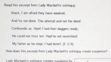 Read this excerpt from Lady Macbeth's soliloquy. 
Alack, I am afraid they have awaked, 
And 'tis not done. The attempt and not the deed 
Confounds us. Hark! I laid their daggers ready; 
He could not miss 'em. Had he not resembled 
My father as he slept, I had done't. (11. 2-6) 
How does this excerpt from Lady Macbeth's soliloquy create suspense? 
Lady Macbeth's soliloguy creates suspense by