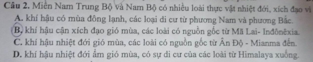 Miền Nam Trung Bộ và Nam Bộ có nhiều loài thực vật nhiệt đới, xích đạo vi
A. khí hậu có mùa đông lạnh, các loại di cư từ phương Nam và phương Bắc.
B, khí hậu cận xích đạo gió mùa, các loài có nguồn gốc từ Mã Lai- Inđônêxia.
C. khí hậu nhiệt đới gió mùa, các loài có nguồn gốc từ Ấn Độ - Mianma đến.
D. khí hậu nhiệt đới ẩm gió mùa, có sự di cư của các loài từ Himalaya xuống.