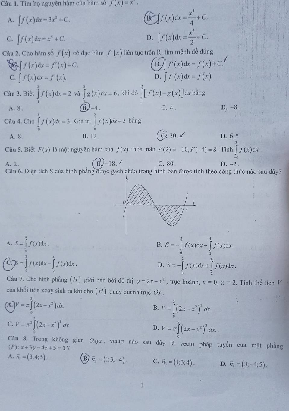 Tìm họ nguyên hàm của hàm số f(x)=x^3.
A. ∈t f(x)dx=3x^2+C.
B. ∈t f(x)dx= x^4/4 +C.
C. ∈t f(x)dx=x^4+C.
D. ∈t f(x)dx= x^4/2 +C.
Câu 2. Cho hàm số f(x) có đạo hàm f'(x) liên tục trên R, tìm mệnh đề đúng
∈t f(x)dx=f'(x)+C.
B. f'(x)dx=f(x)+C.
D.
C. ∈t f(x)dx=f'(x). ∈t f'(x)dx=f(x).
Câu 3. Biết ∈tlimits _1^(2f(x)dx=2 và ∈tlimits _0^2g(x)dx=6 , khi dó ∈tlimits _1^2[f(x)-g(x)] dx bằng
A. 8 . B -4. C. 4 . D. -8 .
Câu 4. Cho ∈tlimits _0^5f(x)dx=3.. Giá trị ∈tlimits _0^5f(x)dx+3 bằng
A. 8 . B. 12 . 30. √ D. 6 .
Câu 5. Biết F(x) là một nguyên hàm của f(x) thỏa mãn F(2)=-10,F(-4)=8. Tính ∈tlimits _(-4)^2f(x)dx.
A. 2 . B. -18./ C. 80 . D. -2 .
Câu 6. Diện tích S của hình phẳng được gạch chéo trong hình bên được tính theo công thức nào sau đây?
A. S=∈tlimits _0^4f(x)dx.
B. S=-∈tlimits _0^2f(x)dx+∈tlimits _2^4f(x)dx.
C S=∈tlimits _0^2f(x)dx-∈tlimits _2^4f(x)dx.
D. S=-∈tlimits _0^2f(x)dx+∈tlimits _2^4f(x)dx.
Câu 7. Cho hình phẳng (H) giới hạn bởi đồ thị y=2x-x^2) , trục hoành, x=0;x=2. Tính thể tích V
của khối tròn xoay sinh ra khi cho (H) quay quanh trục Ox .
X. )V=π ∈tlimits _0^(2(2x-x^2))dx.
B. V=∈tlimits _0^(2(2x-x^2))^2dx.
C. V=π^2∈tlimits _0^(2(2x-x^2))^2dx.
D. V=π ∈tlimits _0^(2(2x-x^2))^2dx..
Cầu 8. Trong không gian Oxyz, vectơ nào sau đây là vectơ pháp tuyến của mặt phẳng
(P) : x+3y-4z+5=0 ?
A. vector n_1=(3;4;5).
B vector n_2=(1;3;-4). C. vector n_3=(1;3;4). D. vector n_4=(3;-4;5).