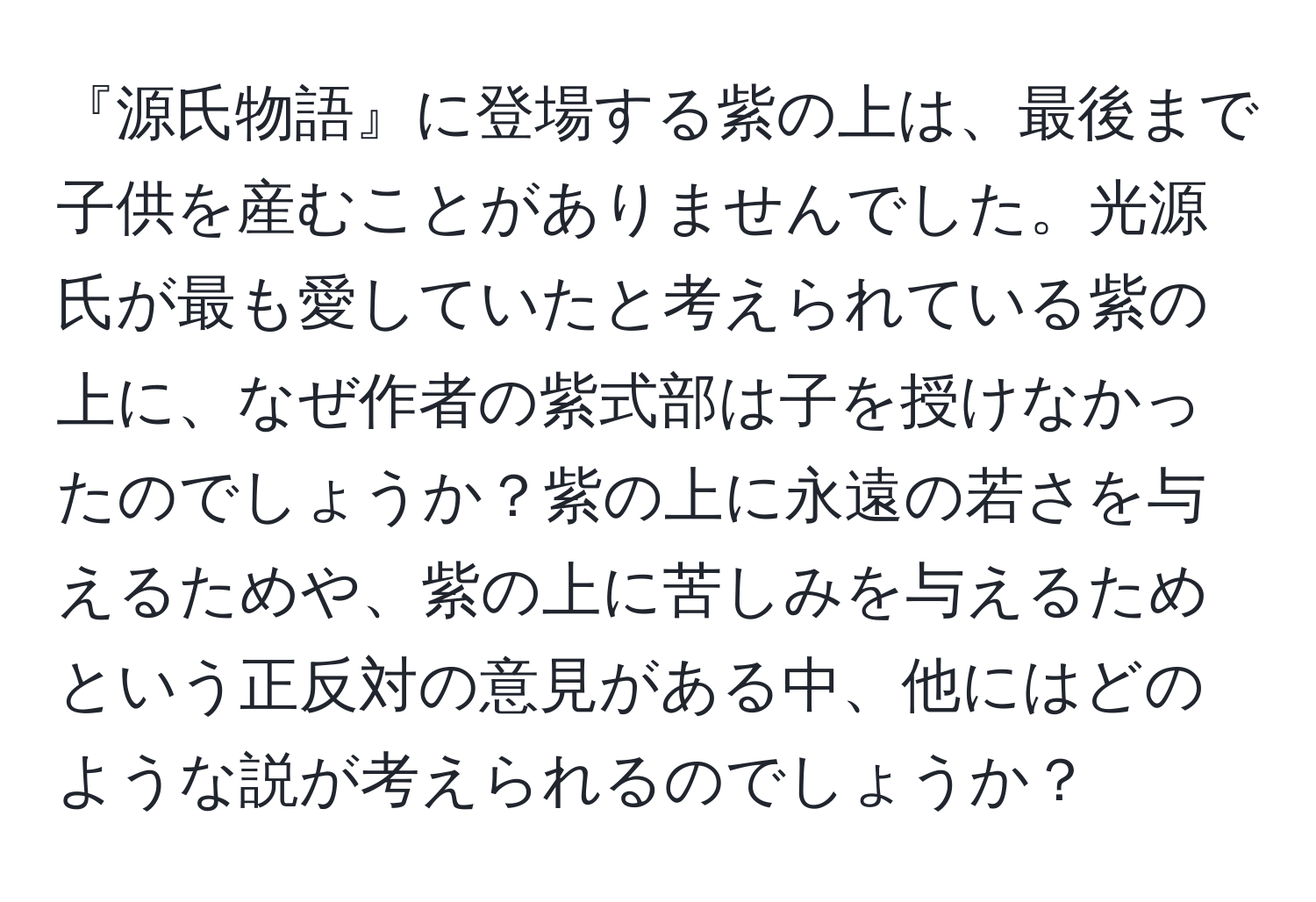 『源氏物語』に登場する紫の上は、最後まで子供を産むことがありませんでした。光源氏が最も愛していたと考えられている紫の上に、なぜ作者の紫式部は子を授けなかったのでしょうか？紫の上に永遠の若さを与えるためや、紫の上に苦しみを与えるためという正反対の意見がある中、他にはどのような説が考えられるのでしょうか？