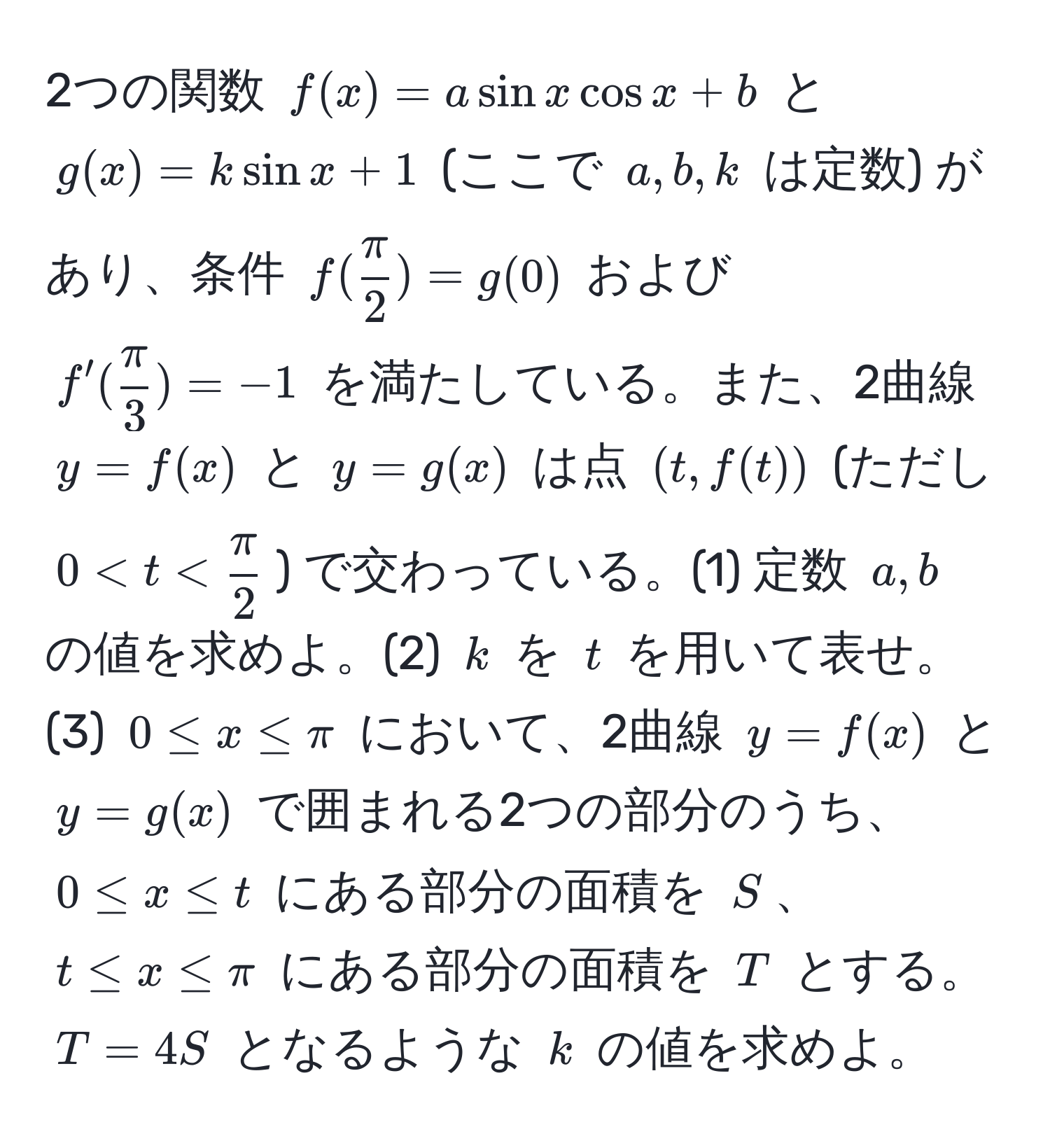 2つの関数 $f(x) = a sin x cos x + b$ と $g(x) = k sin x + 1$ (ここで $a, b, k$ は定数) があり、条件 $f( π/2 ) = g(0)$ および $f'( π/3 ) = -1$ を満たしている。また、2曲線 $y = f(x)$ と $y = g(x)$ は点 $(t, f(t))$ (ただし $0 < t <  π/2 $) で交わっている。(1) 定数 $a, b$ の値を求めよ。(2) $k$ を $t$ を用いて表せ。(3) $0 ≤ x ≤ π$ において、2曲線 $y = f(x)$ と $y = g(x)$ で囲まれる2つの部分のうち、$0 ≤ x ≤ t$ にある部分の面積を $S$、$t ≤ x ≤ π$ にある部分の面積を $T$ とする。$T = 4S$ となるような $k$ の値を求めよ。