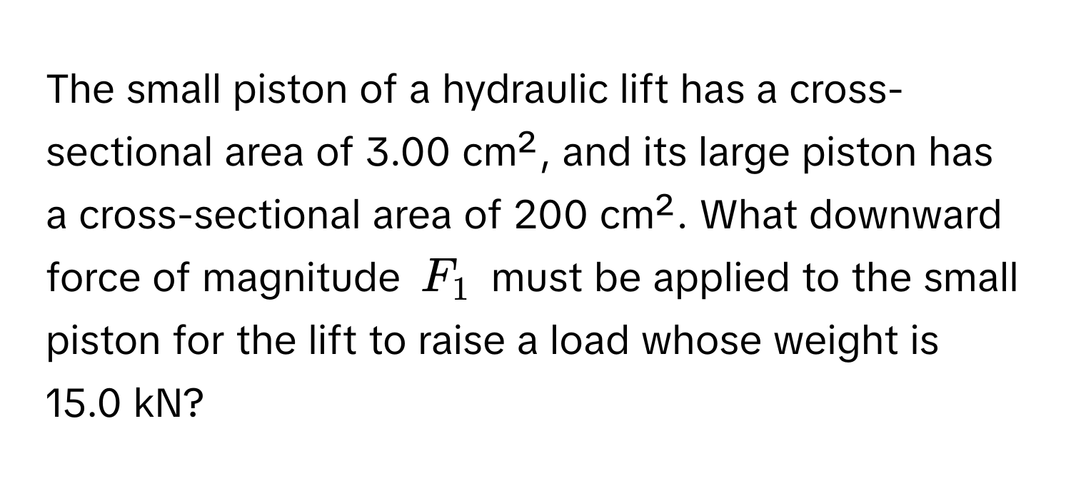 The small piston of a hydraulic lift has a cross-sectional area of 3.00 cm², and its large piston has a cross-sectional area of 200 cm². What downward force of magnitude $F_1$ must be applied to the small piston for the lift to raise a load whose weight is 15.0 kN?