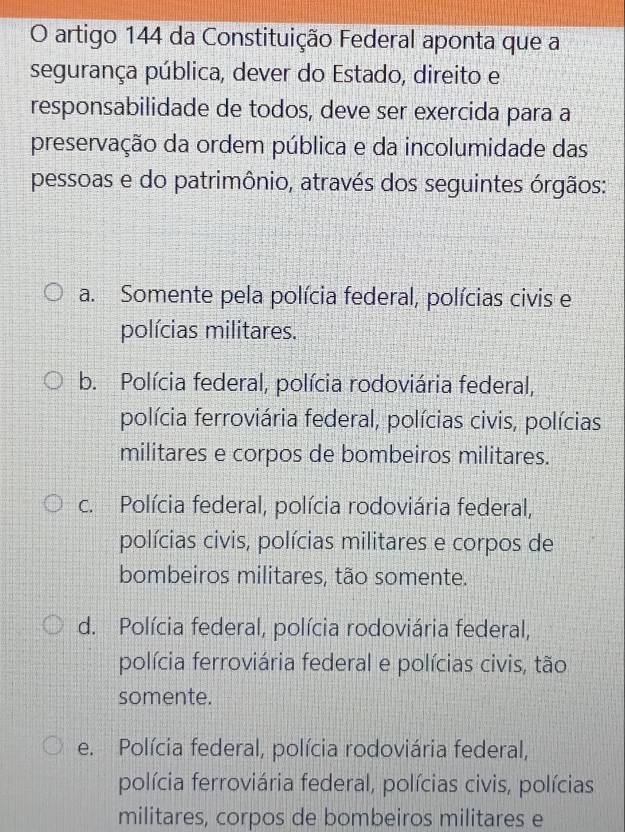 artigo 144 da Constituição Federal aponta que a
segurança pública, dever do Estado, direito e
responsabilidade de todos, deve ser exercida para a
preservação da ordem pública e da incolumidade das
pessoas e do patrimônio, através dos seguintes órgãos:
a. Somente pela polícia federal, polícias civis e
polícias militares.
b. Polícia federal, polícia rodoviária federal,
polícia ferroviária federal, polícias civis, polícias
militares e corpos de bombeiros militares.
c. Polícia federal, polícia rodoviária federal,
polícias civis, polícias militares e corpos de
bombeiros militares, tão somente.
d. Polícia federal, polícia rodoviária federal,
polícia ferroviária federal e polícias civis, tão
somente.
e. Polícia federal, polícia rodoviária federal,
polícia ferroviária federal, polícias civis, polícias
militares, corpos de bombeiros militares e