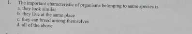 The important characteristic of organisms belonging to same species is
a. they look similar
b. they live at the same place
c. they can breed among themselves
d. all of the above